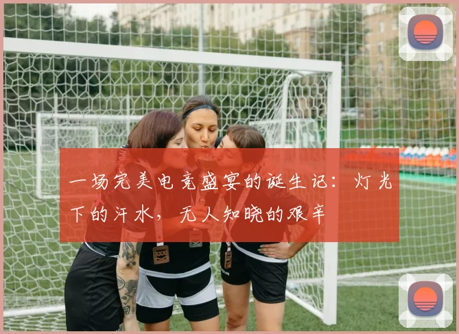 一场完美电竞盛宴的诞生记：灯光下的汗水，无人知晓的艰辛