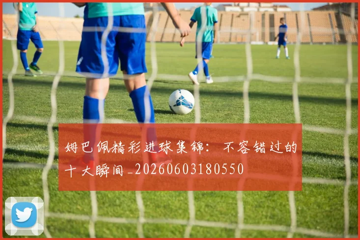 姆巴佩精彩进球集锦：不容错过的十大瞬间_20260603180550