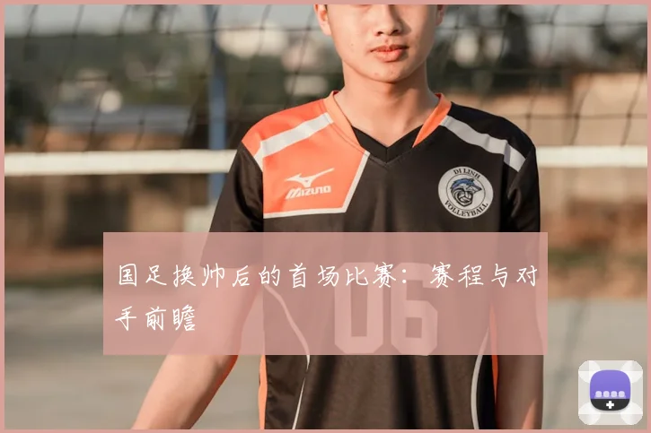 国足换帅后的首场比赛:赛程与对手前瞻