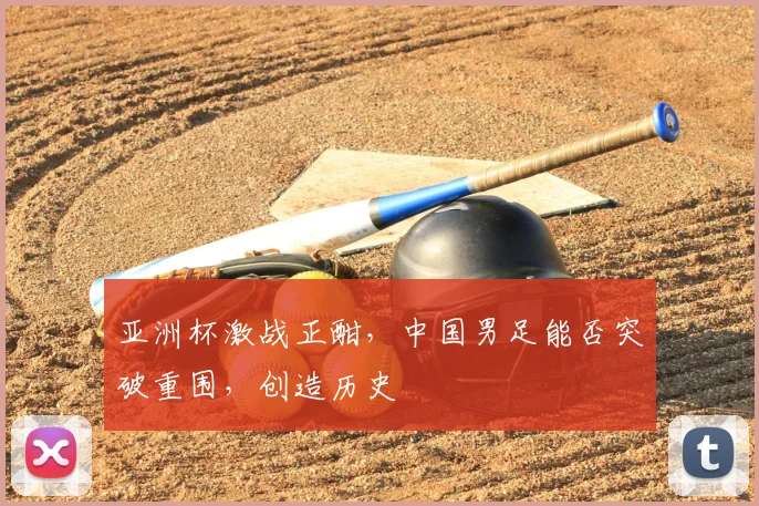 亚洲杯激战正酣，中国男足能否突破重围，创造历史