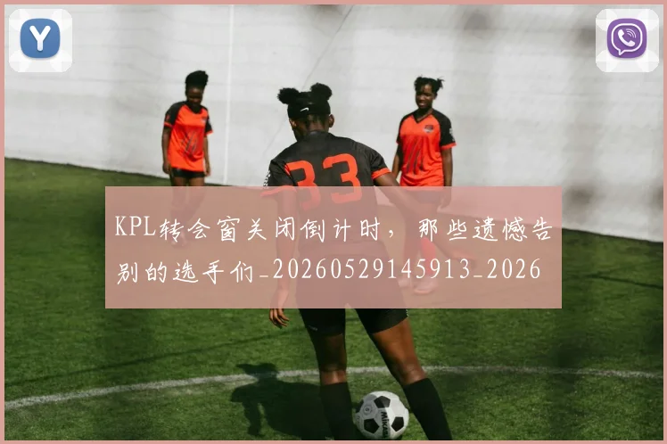 KPL转会窗关闭倒计时，那些遗憾告别的选手们_20260529145913_20260702043950