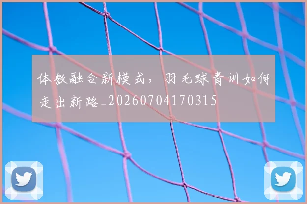体教融合新模式,羽毛球青训如何走出新路_20260704170315