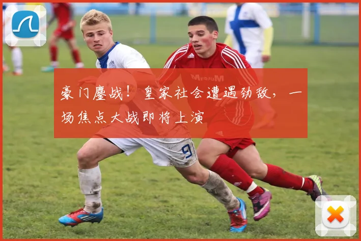 豪门鏖战!皇家社会遭遇劲敌,一场焦点大战即将上演