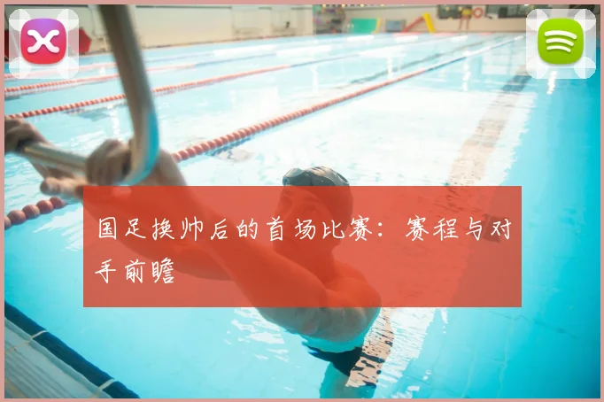 国足换帅后的首场比赛:赛程与对手前瞻