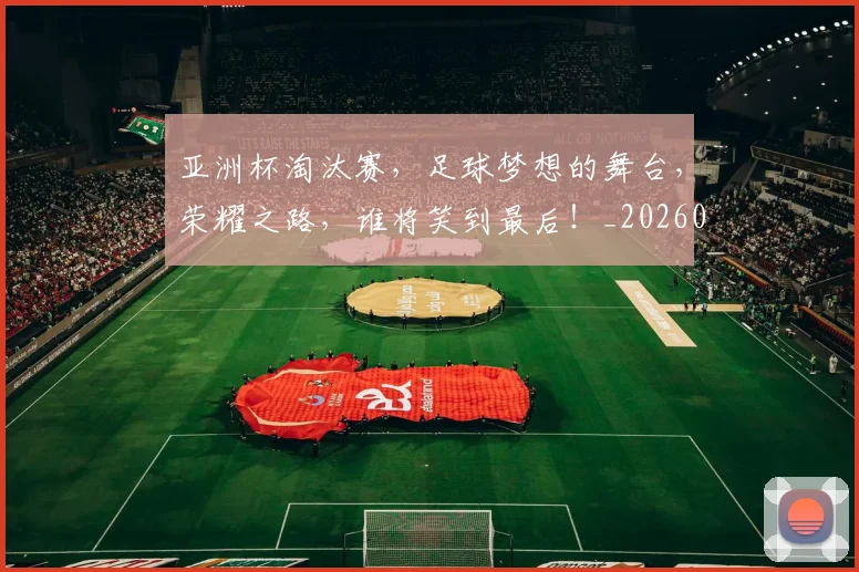 亚洲杯淘汰赛,足球梦想的舞台,荣耀之路,谁将笑到最后!_20260531151727_20260703213426