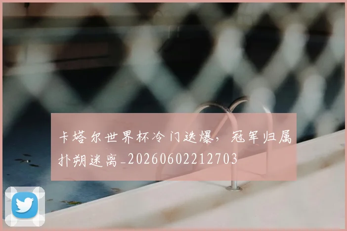 卡塔尔世界杯冷门迭爆,冠军归属扑朔迷离_20260602212703