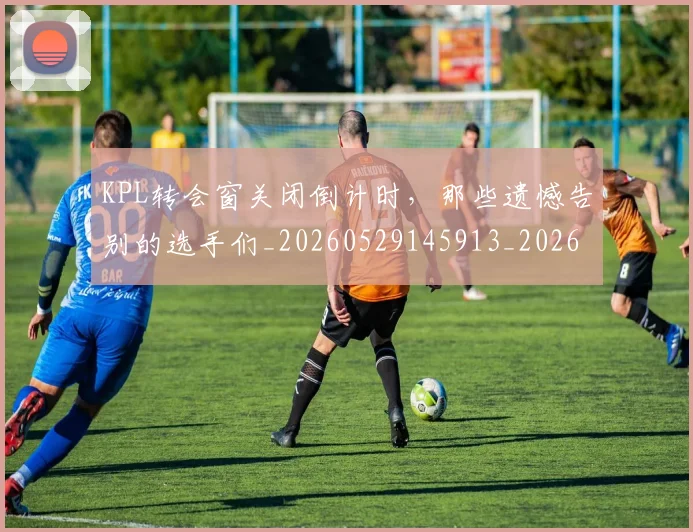 KPL转会窗关闭倒计时,那些遗憾告别的选手们_20260529145913_20260702043950