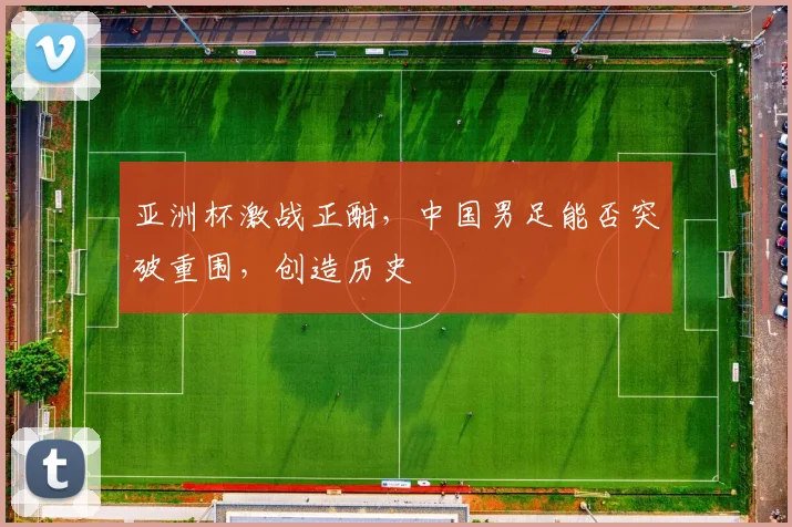 亚洲杯激战正酣,中国男足能否突破重围,创造历史