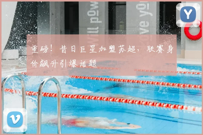 重磅!昔日巨星加盟苏超,联赛身价飙升引爆话题