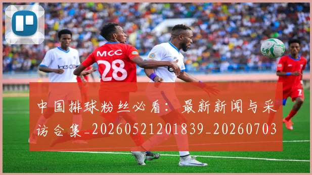 中国排球粉丝必看：最新新闻与采访合集_20260521201839_20260703205128