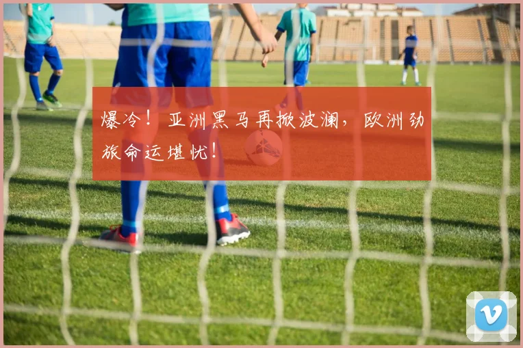 爆冷！亚洲黑马再掀波澜，欧洲劲旅命运堪忧！