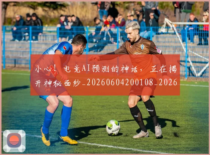 小心!电竞AI预测的神话,正在揭开神秘面纱_20260604200108_20260707145019