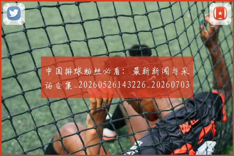 中国排球粉丝必看:最新新闻与采访合集_20260526143226_20260703205130