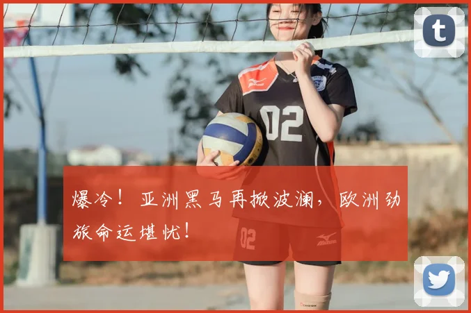 爆冷！亚洲黑马再掀波澜，欧洲劲旅命运堪忧！