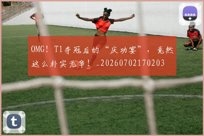 OMG！T1夺冠后的“庆功宴”，竟然这么朴实无华！_20260702170203