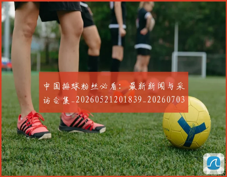 中国排球粉丝必看:最新新闻与采访合集_20260521201839_20260703205128