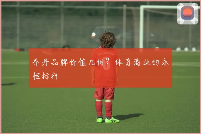乔丹品牌价值几何？体育商业的永恒标杆