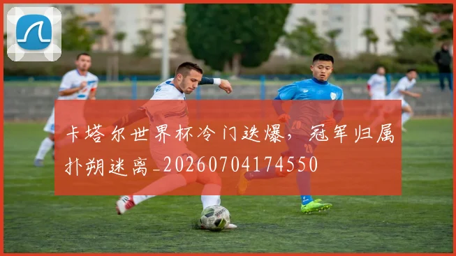 卡塔尔世界杯冷门迭爆,冠军归属扑朔迷离_20260704174550