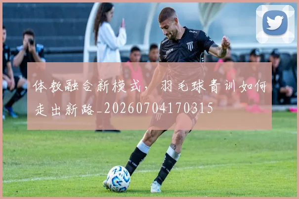 体教融合新模式，羽毛球青训如何走出新路_20260704170315
