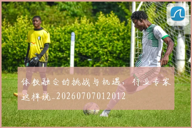 体教融合的挑战与机遇,行业专家这样说_20260707012012